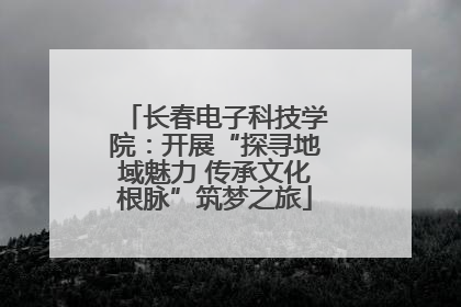 长春电子科技学院：开展“探寻地域魅力 传承文化根脉”筑梦之旅