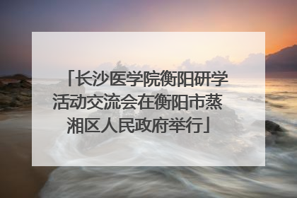 长沙医学院衡阳研学活动交流会在衡阳市蒸湘区人民政府举行