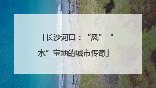长沙河口：“风”“水”宝地的城市传奇