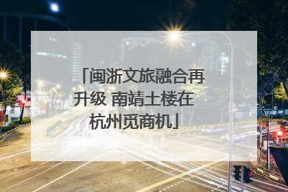 闽浙文旅融合再升级 南靖土楼在杭州觅商机