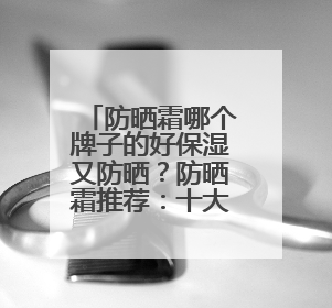 防晒霜哪个牌子的好保湿又防晒？防晒霜推荐：十大优质护肤品牌