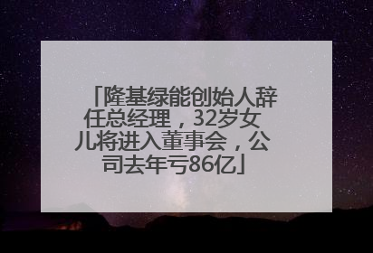 隆基绿能创始人辞任总经理，32岁女儿将进入董事会，公司去年亏86亿