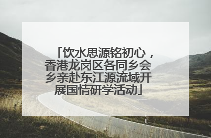 饮水思源铭初心，香港龙岗区各同乡会乡亲赴东江源流域开展国情研学活动