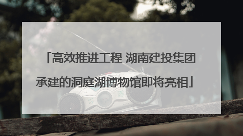 高效推进工程 湖南建投集团承建的洞庭湖博物馆即将亮相