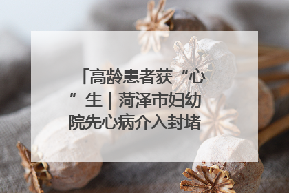 高龄患者获“心”生｜菏泽市妇幼院先心病介入封堵术实现技术突破