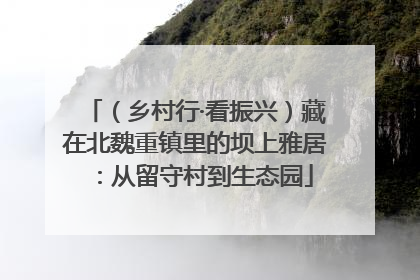 （乡村行·看振兴）藏在北魏重镇里的坝上雅居：从留守村到生态园
