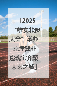 2025“雄安非遗大会”举办 京津冀非遗瑰宝齐聚未来之城