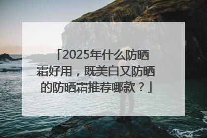 2025年什么防晒霜好用，既美白又防晒的防晒霜推荐哪款？