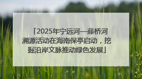 2025年宁远河—藤桥河溯源活动在海南保亭启动，挖掘沿岸文脉推动绿色发展