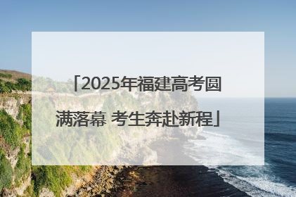 2025年福建高考圆满落幕 考生奔赴新程