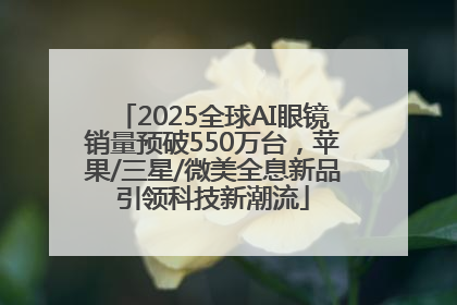 2025全球AI眼镜销量预破550万台，苹果/三星/微美全息新品引领科技新潮流