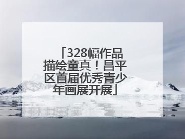 328幅作品描绘童真！昌平区首届优秀青少年画展开展