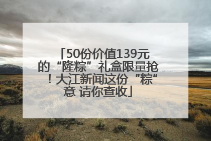 50份价值139元的“隆粽”礼盒限量抢！大江新闻这份“粽”意 请你查收