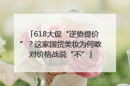 618大促“逆势提价”？这家国货美妆为何敢对价格战说“不”