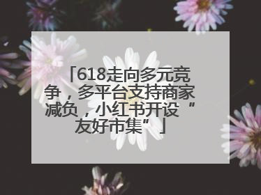 618走向多元竞争，多平台支持商家减负，小红书开设“友好市集”