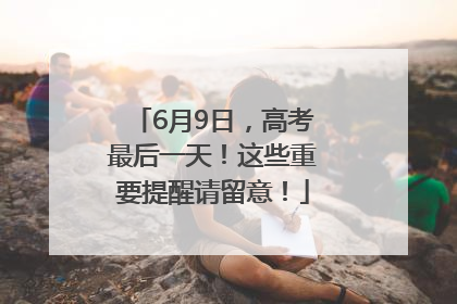 6月9日，高考最后一天！这些重要提醒请留意！